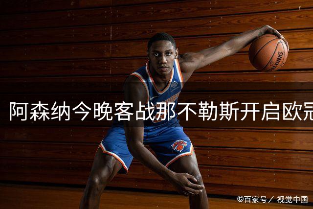 阿森纳今晚客战那不勒斯开启欧冠征程，阿尔特塔公布首发